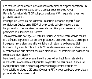 Zone de Texte: Les rivires Corse encore merveilleusement claires et propres constituent un magnifique patrimoine et une terre d'accueil pour le cano kayak. 
Reste la ''pollution'' par les barrages hydrolectriques, qui, pour quelques KWh risque de noyer nos plus belles rivires. 
Lnergie en Corse est actuellement un double monopole rparti  part sensiblement gales entre l'EDF et les produits ptroliers avec le gaz.
A l'occasion de la libre concurrence sur l'nergie, ne pourrait-on pas favoriser un peu cette dernire pour prserver notre patrimoine et le tourisme en Corse?  L'installation d'un barrage sur cette merveilleuse rivire est ressentie comme une vritable agression par certains pratiquants du cano-kayak, d'autre plus indulgents laisseraient faire si la vritable motivation de ce barrage tait l'irrigation. Il y a sur la cte est de la Corse d'autre rivires aussi belles que le Rizzanse mais que diraient nos amis alpinistes si lon installait une olienne au sommet du Mont Blanc ? Haut lieu du cano kayak au mme titre que le trs haut Tarn cette rivire reprsente un aboutissement pour les kayakistes de haut niveau franais et aussi pour nos amis allemands qui viennent rgulirement sur le site. Une bataille juridique a t engage par la FFCK pour combattre ce projet qui porterait atteinte  notre sport. 
 
