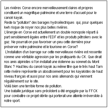 Zone de Texte: Les rivi�res Corse encore merveilleusement claires et propres constituent un magnifique patrimoine et une terre d'accueil pour le cano� kayak. 
Reste la ''pollution'' des barages hydro�lectriques  qui, pour quelques kwh risque de noyer nos plus belles rivi�res. 
L��nergie en Corse est actuellement un double monopole r�parti � part sensiblement �gales entre l'EDF et les produits p�troliers avec le gaz. Ne pourrait-on pas favoriser un peu cette derni�re pour pr�server notre patrimoine et le tourisme en Corse?&nbsp;
&nbsp;L'installation d'un barrage sur cette merveilleuse rivi�re est ressentie comme une v�ritable agression par les pratiquants du CK. Que dirait nos amis alpinistes si l�on installait une �olienne au sommet du Mont Blanc&nbsp;? Haut lieu du cano� kayak au m�me titre que le tr�s haut Tarn cette rivi�re repr�sente un aboutissement pour les kayakistes de haut niveau fran�ais et aussi pour nos amis allemands qui viennent r�guli�rement sur le site. 
Voil� bien une terrible forme de pollution. &nbsp;
Une bataille juridique sans pr�c�dent a �t� engag�e par la FFCK pour combattre ce projet st�rile qui porterait une atteinte irr�versible � notre sport. 
&nbsp;

